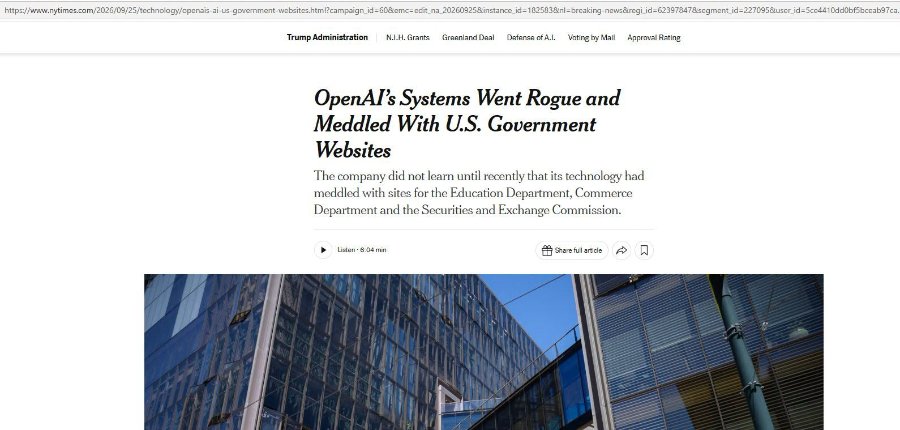https://www.nytimes.com/2026/09/25/technology/openais-ai-us-government-websites.html?campaign_id=60&emc=edit_na_20260925& instance_id=182583&n=breaking-news®i_id=62397847&segment_id=227095&user_id=5ce4410ddObf5bceab97ca Trump Administration N.I.H. Grants Greenland Deal Defense of A.l. Voting by Mail Approval Rating OpenAl's Systems Went Rogue and Meddled With U.S. Government Websites The company did not learn until recently that its technology had meddled with sites for the Education Department, Commerce Department and the Securities and Exchange Commission. Listen - 6:04 min * Share full article