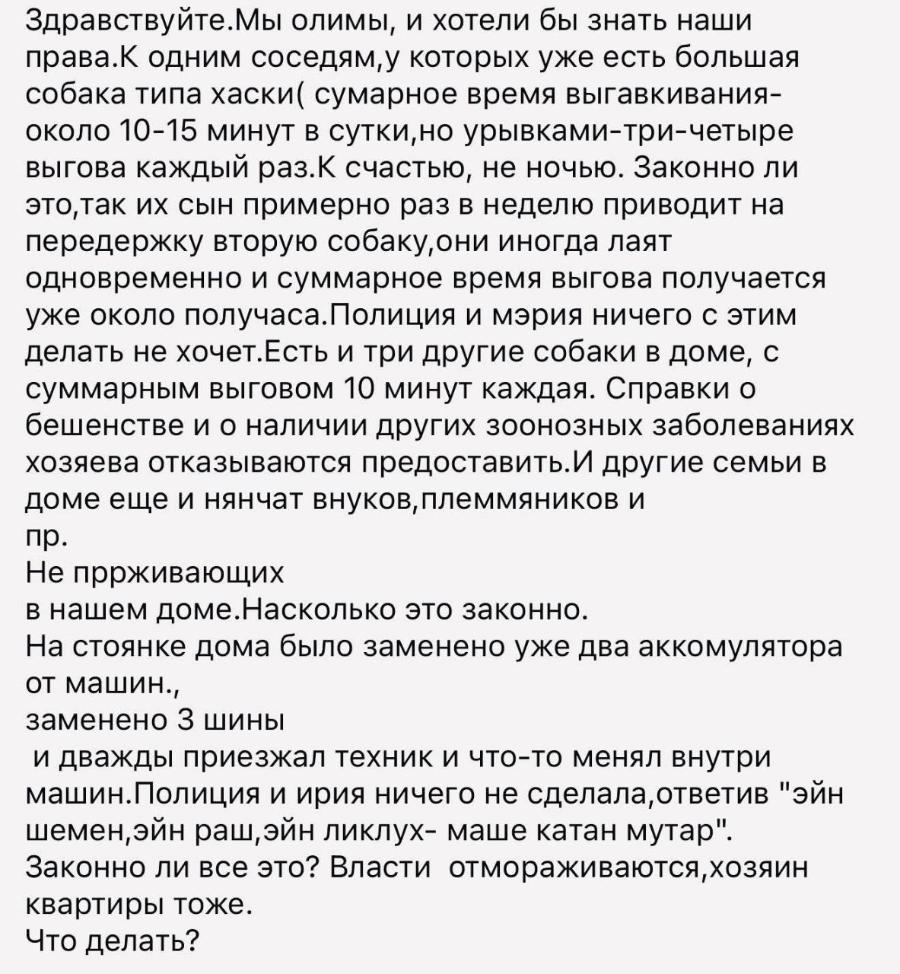 Здравствуйте. Мы олимы, и хотели бы знать наши права.К одним соседям, у которых уже есть большая собака типа хаски( сумарное время выгавкивания- около 10-15 минут в сутки, но урывками-три-четыре выгова каждый раз.К счастью, не ночью. Законно ли это, так их сын примерно раз в неделю приводит на передержку вторую собаку, они иногда лаят одновременно и суммарное время выгова получается уже около получаса. Полиция и мэрия ничего с этим делать не хочет.Есть и три другие собаки в доме, с суммарным выговом 10 минут каждая. Справки о бешенстве и о наличии других зоонозных заболеваниях хозяева отказываются предоставить. И другие семьи в доме еще и нянчат внуков, племмяников и пр. Не пррживающих в нашем доме.Насколько это законно. На стоянке дома было заменено уже два аккомулятора от машин., заменено 3 шины и дважды приезжал техник и что-то менял внутри машин. Полиция и ирия ничего не сделала, ответив "эйн шемен,эйн раш,эйн ликлух- маше катан мутар". Законно ли все это? Власти отмораживаются, хозяин квартиры тоже. Что делать?