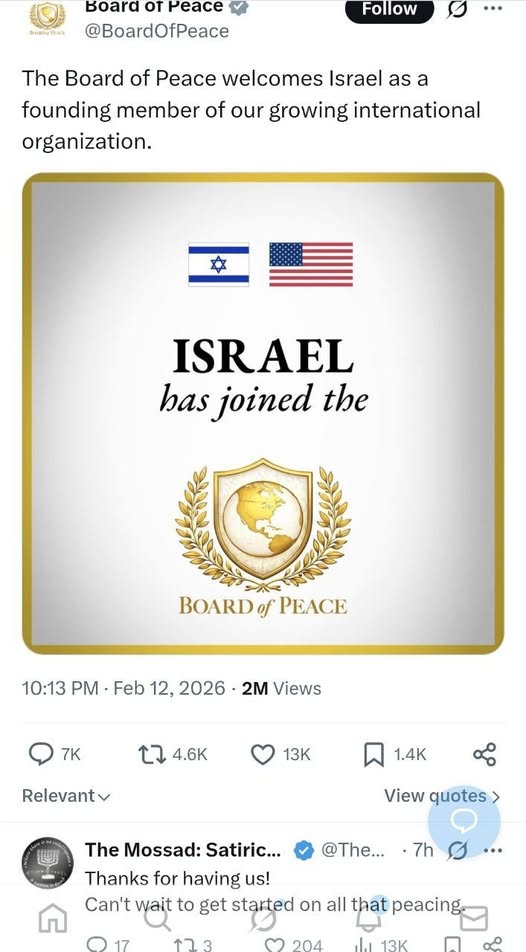 Board or Peace y @BoardOfPeace Follow 0 .. The Board of Peace welcomes Israel as a founding member of our growing international organization. ISRAEL has joined the BOARD of PEACE 10:13 PM • Feb 12, 2026 • 2M Views 7K LT 4.6K 13K 1.4K Relevant v View quotes > The Mossad: Satiric... @The... • 7h Thanks for having us! Can't wait to get started on all that peacing. © 17 904 113K ..•