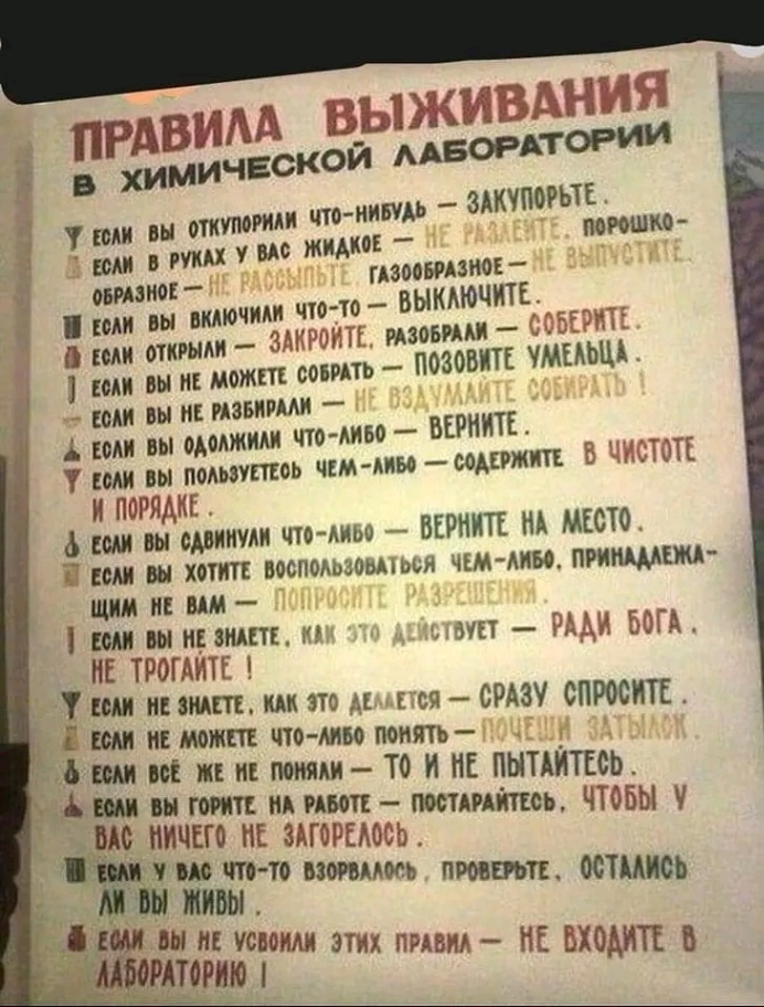 ПРАВИЛА ВЫЖИВАНИЯ В ХИМИЧЕСКОЙ ЛАБОРАТОРИИ У ЕСЛИ ВЫ ОТКУПОРИАИ ЧТО-НИБУДЬ - ЗАКУПОРЬТЕ. ЕСЛИ В РУКАХ У ВАС ЖИДКОЕ - НЕ РАЗЛЕНТЕ. ПОРОШКО- ОБРАЗНОЕ - НЕ РАССЫЛЬТЕ, ГАЗООБРАЗНОЕ - НЕ ВЫПУСТИТЕ, Т ЕСЛИ ВЫ ВКЛЮЧИЛИ ЧТО-ТО - ВЫКЛЮЧИТЕ. В ЕСЛИ ОТКРЫЛИ - ЗАКРОЙТЕ, РАЗОБРАЛИ - СОБЕРИТЕ. 1 ЕСЛИ ВЫ НЕ МОЖЕТЕ СОБРАТЬ - ПОЗОВИТЕ УМЕЛЬЦА. - ЕСЛИ ВЫ НЕ РАЗБИРАЛИ — НЕ ВЗДУМАЙТЕ СОБИРАТЬ 1 А ЕОЛИ ВЫ ОДОЛЖИЛИ ЧТО-ЛИБО - ВЕРНИТЕ. У ЕСЛИ ВЫ ПОЛЬЗУЕТЕОЬ ЧЕМ-ЛИБО - СОДЕРЖИТЕ В ЧИСТОТЕ И ПОРЯДКЕ. д ЕСЛИ ВЫ СДВИНУЛИ ЧТО-ЛИБО — ВЕРНИТЕ НА МЕСТО. А ЕСЛИ ВЫ ХОТИТЕ ВОСПОЛЬЗОВАТЬСЯ ЧЕМ-ЛИБО, ПРИНАДЛЕЖА- ЩИМ НЕ ВАМ — ПОПРОСИТЕ РАЗРЕШЕНИЯ. Т ЕСЛИ ВЫ НЕ ЗНАЕТЕ, КАК ЭТО ДЕЙСТВУЕТ - РАДИ БОГА. НЕ ТРОГАЙТЕ ! У ЕСЛИ НЕ ЗНАЕТЕ, КАК ЭТО ДЕЛАЕТСЯ - СРАЗУ СПРОСИТЕ. Е ЕСЛИ НЕ МОЖЕТЕ ЧТО-ЛИБО ПОНЯТЬ - ПОЧЕШИ ЗАТЫЛОК 8 ЕСЛИ ВСЁ ЖЕ НЕ ПОНЯЛИ - ТО И МЕ ПЫТАЙТЕСЬ. А ЕСЛИ ВЫ ГОРИТЕ НА РАБОТЕ - ПОСТАРАЙТЕСЬ, ЧТОБЫ У ВАС НИЧЕГО НЕ ЗАГОРЕЛОСЬ. И ЕСЛИ У ВАС ЧТО-ТО ВЗОРВАЛОСЬ, ПРОВЕРЬТЕ, ОСТАЛИСЬ ли вы живы . А ЕСЛИ ВЫ НЕ УСВОИЛИ ЭТИХ ПРАВИЛ - НЕ ВХОДИТЕ В ЛАБОРАТОРИЮ І