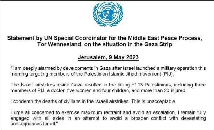 Statement by UN Special Coordinator for the Middle East Peace Process, For Wennesland, on the situation in the Gaza Strip Jerusalem. 9 May 2023 "I am deeply alarmed by developments in Gaza after Israel launched a military operation this morning targeting members of the Palestinian Islamic Jihad movement (PIJ). The Israeli airstrikes inside Gaza resulted in the killing of 13 Palestinians, including three members of PIJ, a doctor, five women and four children, and more than 20 injured. I condemn the deaths of civilians in the Israeli airstrikes. This is unacceptable. I urge all concerned to exercise maximum restraint and avoid an escalation. I remain fully engaged with all sides in an attempt to avoid a broader conflict with devastating consequences for all."