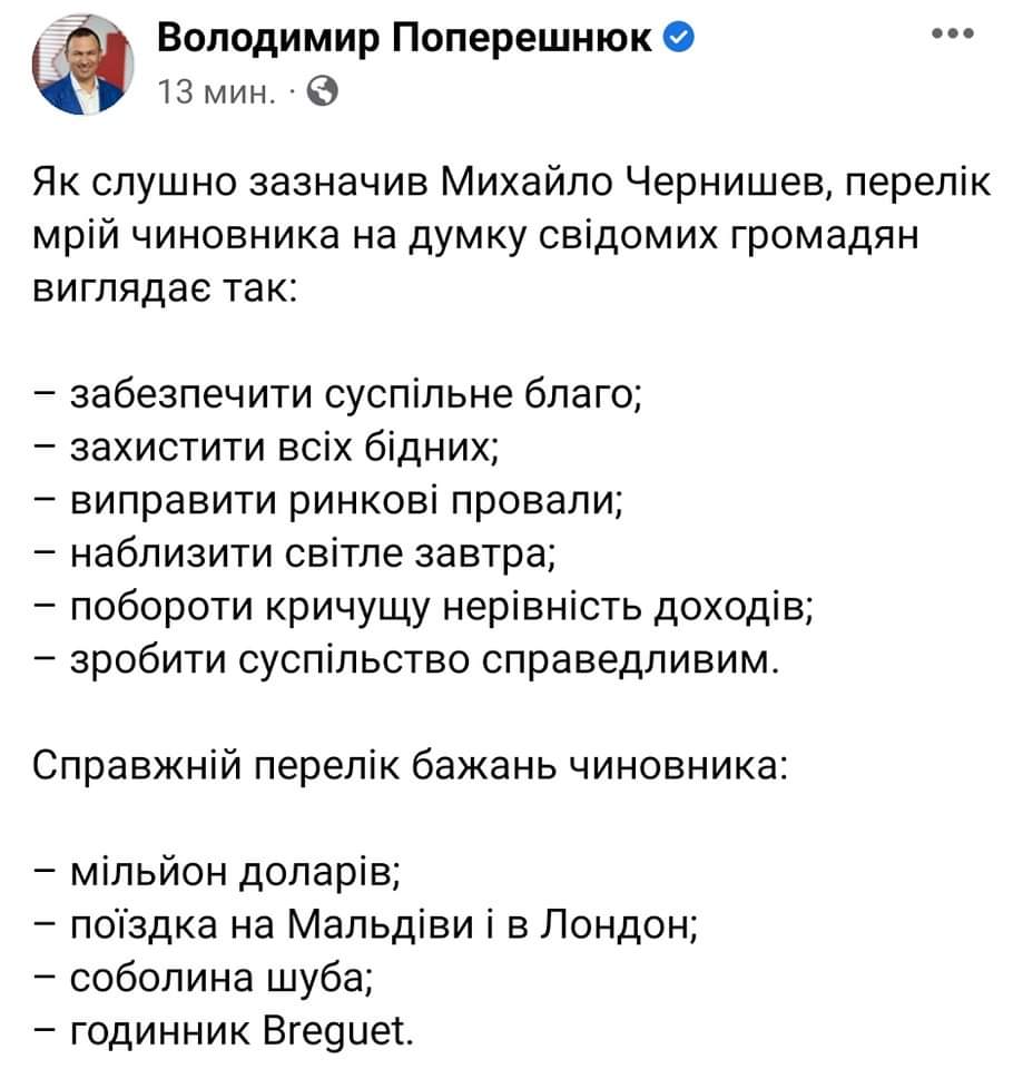 Володимир Поперешнюк О 13 мин. • Як слушно зазначив Михайло Чернишев, перелік мрій чиновника на думку свідомих громадян виглядає так: - забезпечити суспільне благо; - захистити всіх бідних; - виправити ринкові провали; - наблизити світле завтра; - побороти кричущу нерівність доходів; - зробити суспільство справедливим. Справжній перелік бажань чиновника: - мільйон доларів; - поїздка на Мальдіви і в Лондон; - соболина шуба; - годинник Breguet.