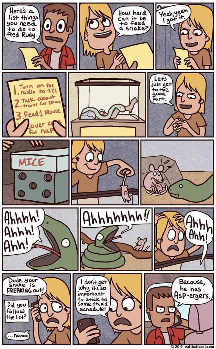 Heres a list things you need to do to feed Rudy. Turn on the . radio to 971 Talk albout Zitrains For 20 m 3. Feed 1 Mouse over C For nar MICE Ahhhh! Ahhh! Ahh! Dude Your Snake iS FREAKING Out! Did you follow the list? ... noooo How hard can it be to feed a snake? Mako Yeah, yeah I got it. Lets just get to the good part. Ahhhhhhh!! Ahhh Ahh! I don't get Why it's so important to Stick to Some Stupid schedule! Because, he has Asp-ergers. © 2012 toast.com