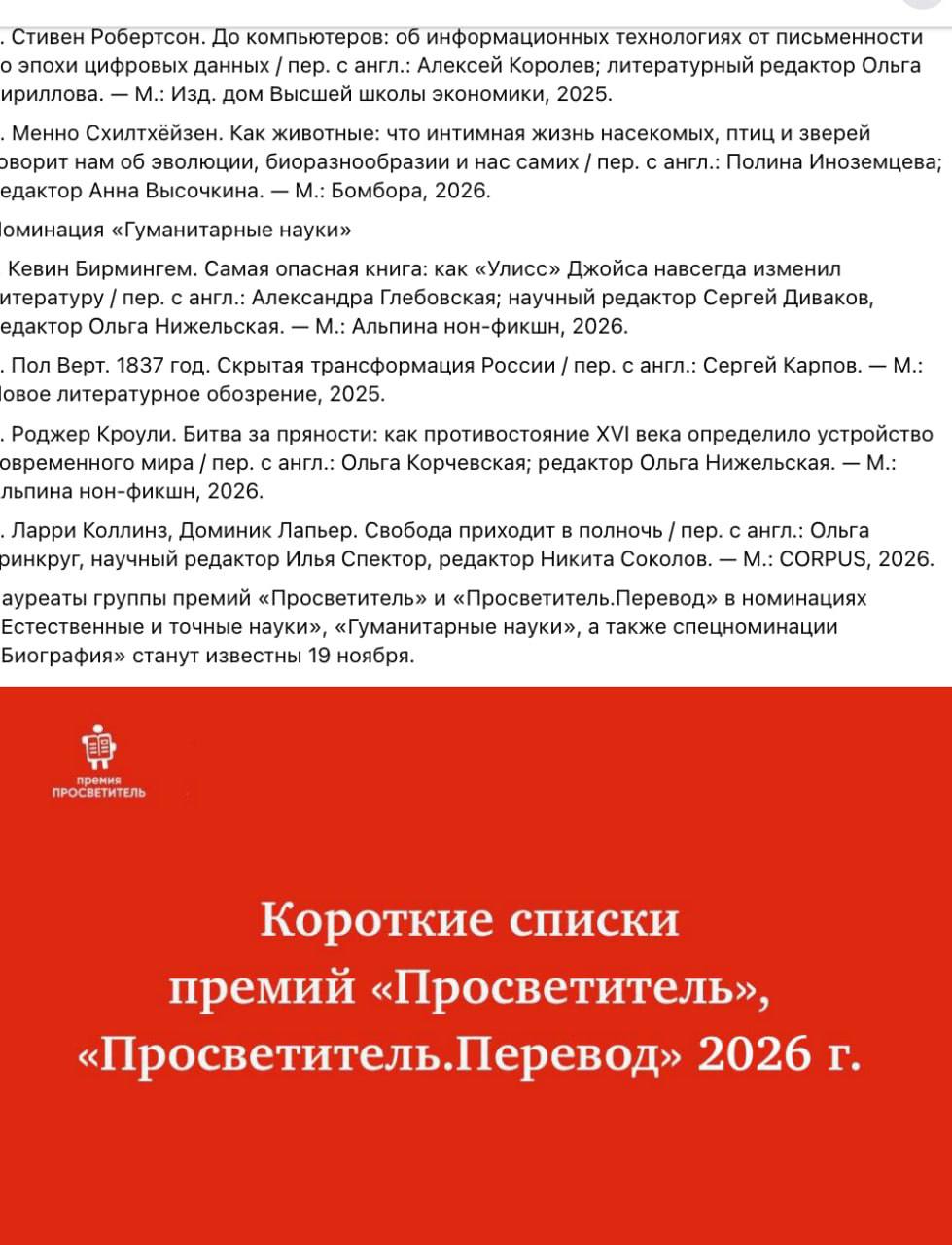 . Стивен Робертсон. До компьютеров: об информационных технологиях от письменности о эпохи цифровых данных / пер. с англ.: Алексей Королев; литературный редактор Ольга ириллова. - М.: Изд. дом Высшей школы экономики, 2025. • Менно Схилтхейзен. Как животные: что интимная жизнь насекомых, птиц и зверей ворит нам об эволюции, биоразнообразии и нас самих / пер. с англ.: Полина Иноземцева; едактор Анна Высочкина. - М.: Бомбора, 2026. оминация «Гуманитарные науки» Кевин Бирмингем. Самая опасная книга: как «Улисс» Джойса навсегда изменил итературу / пер. с англ.: Александра Глебовская; научный редактор Сергей Диваков, едактор Ольга Нижельская. - М.: Альпина нон-фикшн, 2026. . Пол Верт. 1837 год. Скрытая трансформация России / пер. с англ.: Сергей Карпов. - М.: овое литературное обозрение, 2025. • Роджер Кроули. Битва за пряности: как противостояние XVI века определило устройство временного мира / пер. с англ.: Ольга Корчевская; редактор Ольга Нижельская. - М.: льпина нон-фикшн, 2026. . Ларри Коллинз, Доминик Лапьер. Свобода приходит в полночь / пер. с англ.: Ольга ринкруг, научный редактор Илья Спектор, редактор Никита Соколов. - М.: CORPUS, 2026. ауреаты группы премий «Просветитель» и «Просветитель. Перевод» в номинациях Естественные и точные науки», «Гуманитарные науки», а также спецноминации Биография» станут известны 19 ноября. премия ПРОСВЕТИТЕЛЬ Короткие списки премий «Просветитель», «Просветитель.Перевод» 2026 г.