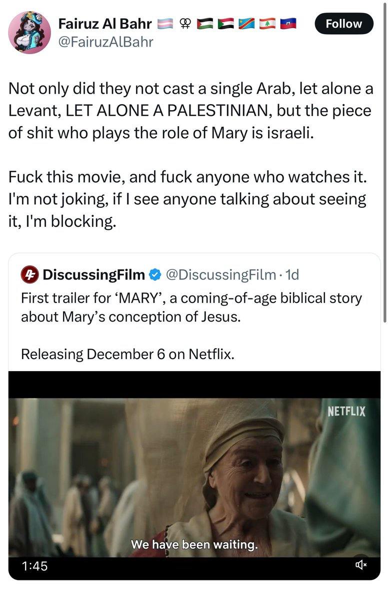 Fairuz Al Bahr @FairuzAlBahr Follow Not only did they not cast a single Arab, let alone a Levant, LET ALONE A PALESTINIAN, but the piece of shit who plays the role of Mary is israeli. Fuck this movie, and fuck anyone who watches it. I'm not joking, if I see anyone talking about seeing it, I'm blocking. 4 DiscussingFilm @DiscussingFilm • 1d First trailer for 'MARY', a coming-of-age biblical story about Mary's conception of Jesus. Releasing December 6 on Netflix. NETFLIX We have been waiting. 1:45
