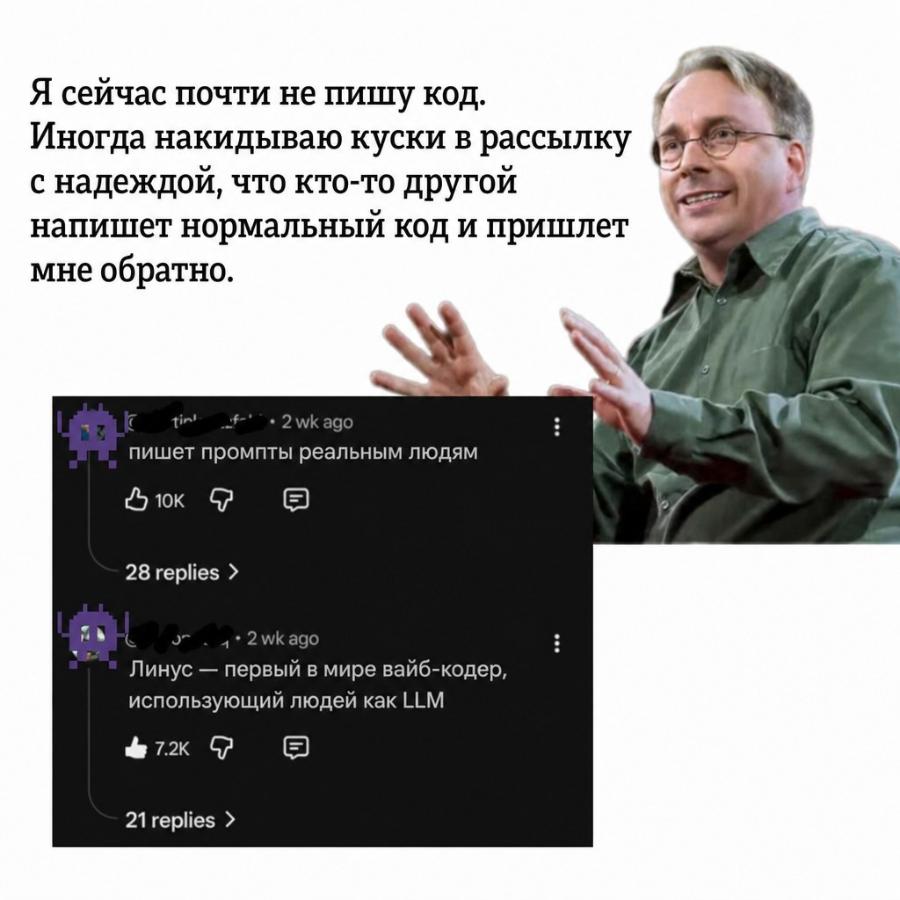 Я сейчас почти не пишу код. Иногда накидываю куски в рассылку с надеждой, что кто-то другой напишет нормальный код и пришлет мне обратно. tin- 4-. 2 wk ago пишет промпты реальным людям 3 10K : 28 replies > 1 • 2 wk ago Линус - первый в мире вайб-кодер, использующий людей как LLM & 7.2K 21 replies >