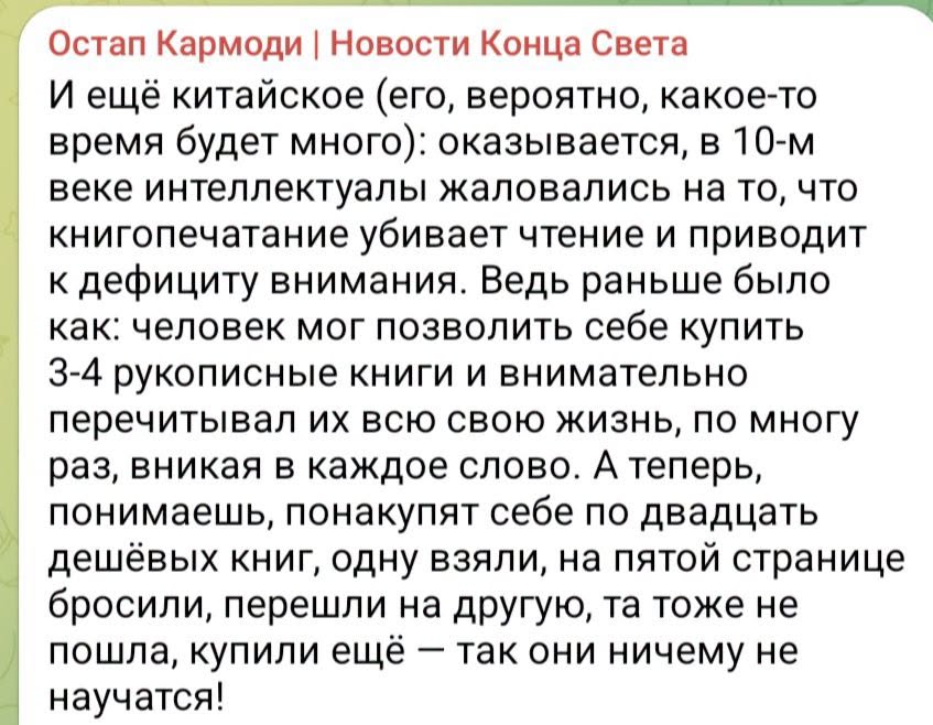 Остап Кармоди | Новости Конца Света И ещё китайское (его, вероятно, какое-то время будет много): оказывается, в 10-м веке интеллектуалы жаловались на то, что книгопечатание убивает чтение и приводит к дефициту внимания. Ведь раньше было как: человек мог позволить себе купить 3-4 рукописные книги и внимательно перечитывал их всю свою жизнь, по многу раз, вникая в каждое слово. А теперь, понимаешь, понакупят себе по двадцать дешёвых книг, одну взяли, на пятой странице бросили, перешли на другую, та тоже не пошла, купили ещё - так они ничему не научатся!