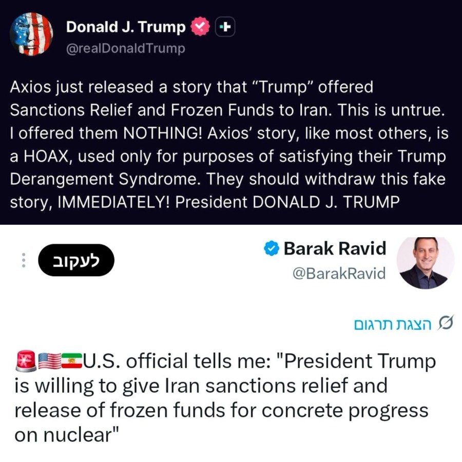 Donald J. Trump t @realDonaldTrump Axios just released a story that "Trump" offered Sanctions Relief and Frozen Funds to Iran. This is untrue. I offered them NOTHING! Axios' story, like most others, is a HOAX, used only for purposes of satisfying their Trump Derangement Syndrome. They should withdraw this fake story, IMMEDIATELY! President DONALD J. TRUMP apys Barak Ravid @BarakRavid AU.S. official tells me: ¿President Trump is willing to give Iran sanctions relief and release of frozen funds for concrete progress on nuclear"