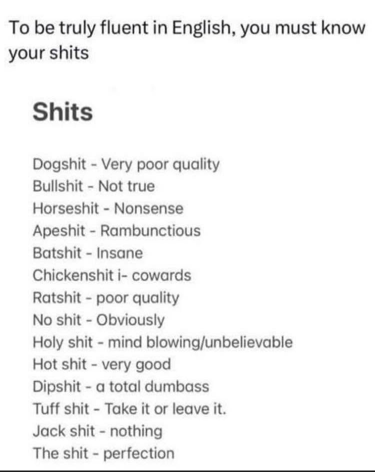 To be truly fluent in English, you must know your shits Shits Dogshit - Very poor quality Bullshit - Not true Horseshit - Nonsense Apeshit - Rambunctious Batshit - Insane Chickenshit i- cowards Ratshit - poor quality No shit - Obviously Holy shit - mind blowing/unbelievable Hot shit - very good Dipshit - a total dumbass Tuff shit - Take it or leave it. Jack shit - nothing The shit - perfection