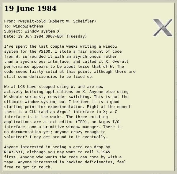 19 June 1984 From: rws@mit-bold (Robert W. Scheifler) To: window@athena Subject: window system X Date: 19 Jun 1984 0907-EDT (Tuesday) I've spent the last couple weeks writing a window system for the VS100. I stole a fair amount of code from W, surrounded it with an asynchronous rather than a synchronous interface, and called it X. Overall performance appears to be about twice that of W. The code seems fairly solid at this point, although there are still some deficiencies to be fixed up. We at LCS have stopped using W, and are now actively building applications on X. Anyone else using W should seriously consider switching. This is not the ultimate window system, but I believe it is a good starting point for experimentation. Right at the moment there is a CLU (and an Argus) interface to X; a C interface is in the works. The three existing applications are a text editor (TED), an Argus I/0 interface, and a primitive window manager. There is no documentation yet; anyone crazy enough to volunteer? I may get around to it eventually. Anyone interested in seeing a demo can drop by NE43-531, although you may want to call 3-1945 first. Anyone who wants the code can come by with a tape. Anyone interested in hacking deficiencies, feel free to get in touch.