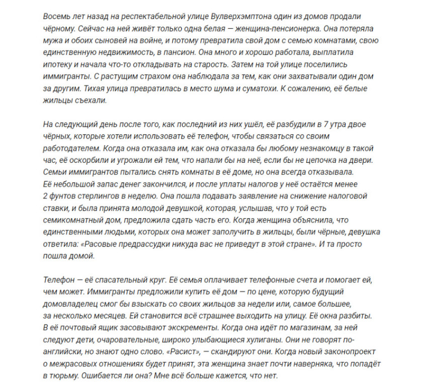 Восемь лет назад на респектабельной улице Вулверхэмптона один из домов продали чёрному. Сейчас на ней живёт только одна белая - женщина-пенсионерка. Она потеряла мужа и обоих сыновей на войне, и потому превратила свой дом с семью комнатами, свою единственную недвижимость, в пансион. Она много и хорошо работала, выплатила ипотеку и начала что-то откладывать на старость. Затем на той улице поселились иммигранты. С растущим страхом она наблюдала за тем, как они захватывали один дом за другим. Тихая улица превратилась в место шума и суматохи. К сожалению, её белые жильцы съехали. На следующий день после того, как последний из них ушёл, её разбудили в 7 утра двое чёрных, которые хотели использовать её телефон, чтобы связаться со своим работодателем. Когда она отказала им, как она отказала бы любому незнакомцу в такой час, её оскорбили и угрожали ей тем, что напали бы на неё, если бы не цепочка на двери. Семьи иммигрантов пытались снять комнаты в её доме, но она всегда отказывала. Её небольшой запас денег закончился, и после уплаты налогов у неё остаётся менее 2 фунтов стерлингов в неделю. Она пошла подавать заявление на снижение налоговой ставки, и была принята молодой девушкой, которая, услышав, что у той есть семикомнатный дом, предложила сдать часть его. Когда женщина объяснила, что единственными людьми, которых она может заполучить в жильцы, были чёрные, девушка ответила: «Расовые предрассудки никуда вас не приведут в этой стране». И та просто пошла домой. Телефон - её спасательный круг. Её семья оплачивает телефонные счета и помогает ей, чем может. Иммигранты предложили купить её дом - по цене, которую будущий домовладелец смог бы взыскать со своих жильцов за недели или, самое большее, за несколько месяцев. Ей становится всё страшнее выходить на улицу. Её окна разбиты. В её почтовый ящик засовывают экскременты. Когда она идёт по магазинам, за ней следуют дети, очаровательные, широко улыбающиеся хулиганы. Они не говорят по- английски, но знают одно слово. «Расист», - скандируют они. Когда новый законопроект о межрасовых отношениях будет принят, эта женщина знает почти наверняка, что попадёт в тюрьму. Ошибается ли она? Мне всё больше кажется, что нет.