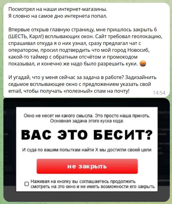 Посмотрел на наши интернет-магазины. Я словно на самое дно интернета попал. Впервые открыв главную страницу, мне пришлось закрыть 6 (ШЕСТЬ, Карл!) всплывающих окон. Сайт требовал геолокацию, спрашивал откуда я о них узнал, сразу предлагал чат с оператором, просил подтвердить что мой город Новосиб, какой-то таймер с обратным отсчётом и промокодом показывал, и конечно же надо было разрешить куки. Ше И угадай, что у меня сейчас за задача в работе? Задизайнить седьмое всплывающее окно с предложением указать свой email, чтобы получать «полезный» спам на почту! 14:54 Окно не несет ни какого смысла. Это просто наша прихоть. Основная задача этого куска кода. ВАС ЭТО БЕСИТ? И суда по вашим попыткам найти Х мы достигли своей цели не закрыть • Наживая на кнопку вы соглашаетесь продолжить смотреть на это окно и не иметь возможности его закрыть