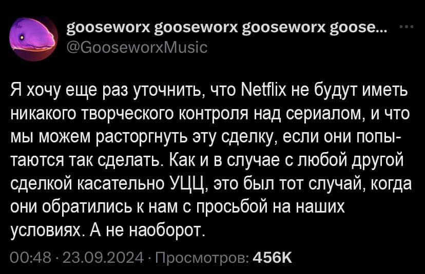 goosewor goosewor goosewor goose... @GooseworxMusic Я хочу еще раз уточнить, что Netflix не будут иметь никакого творческого контроля над сериалом, и что мы можем расторгнуть эту сделку, если они попы- таются так сделать. Как и в случае с любой другой сделкой касательно УЦЦ, это был тот случай, когда они обратились к нам с просьбой на наших условиях. А не наоборот. 00:48 • 23.09.2024 • Просмотров: 456K