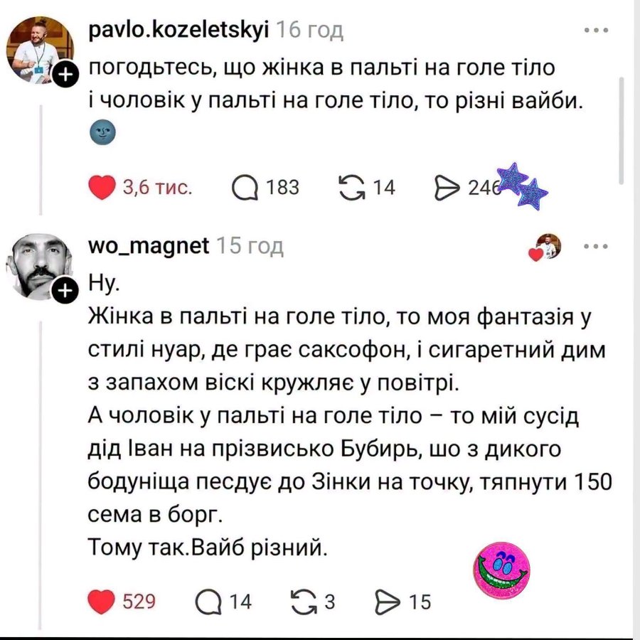 + pavlo.kozeletskyi 16 год погодьтесь, що жінка в пальті на голе тіло і чоловік у пальті на голе тіло, то різні вайби. • 3,6 тис. Q 183 G14 246 wo_magnet 15 год + Hy. Жінка в пальті на голе тіло, то моя фантазія у стилі нуар, де грає саксофон, і сигаретний дим з запахом віскі кружляє у повітрі. А чоловік у пальті на голе тіло - то мій сусід дід Іван на прізвисько Бубирь, шо з дикого бодуніща песдує до Зінки на точку, тяпнути 150 сема в борг. Тому так. Вайб різний. 529 Q14 G3 & 15
