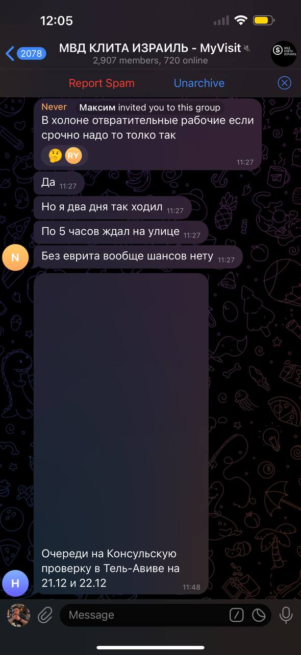 12:05 2078 МВД КЛИТА ИЗРАИЛЬ - MyVisit « 2,907 members, 720 online Report Spam Unarchive Never Максим invited you to this group В холоне отвратительные рабочие если срочно надо то толко так STAN 11:27 N Да 11:27 Но я два дня так ходил 11:27 По 5 часов ждал на улице 11:27 Без еврита вообще шансов нету 11:27 H Очереди на Консульскую проверку в Тель-Авиве на 21.12 и 22.12 Message 11:48