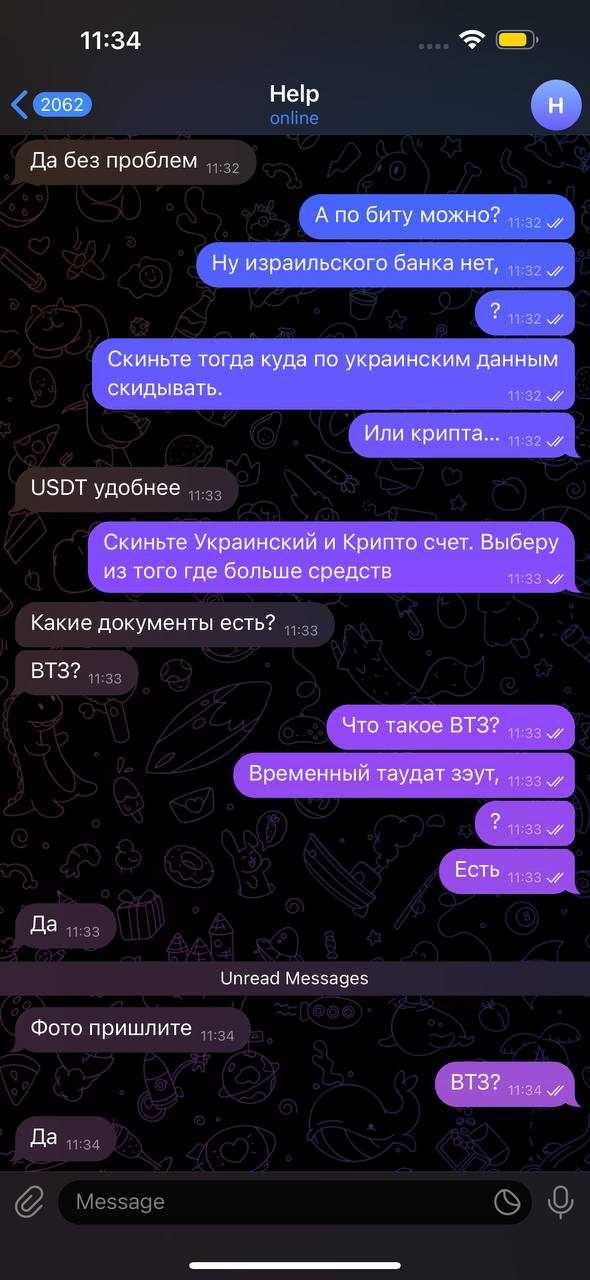 11:34 2062 Да без проблем 11:32 Help online H А по биту можно? 11:32 V Ну израильского банка нет, 11:32 v ? 11:32 V Скиньте тогда куда по украинским данным скидывать. 11:32 / Или крипта... 11:32 // USDT удобнее 11:33 Скиньте Украинский и Крипто счет. Выберу из того где больше средств 11:33 VI Какие документы есть? 11:33 ВТЗ? 11:33 Что такое ВТЗ? 11:33 V/ Временный таудат зэут, 11:33 v ? 11:33 V Есть 11:33 г Да 11:33 Unread Messages 90 Фото пришлите 11:34 ВТЗ? 11:34 V/ Да 11:34 Message