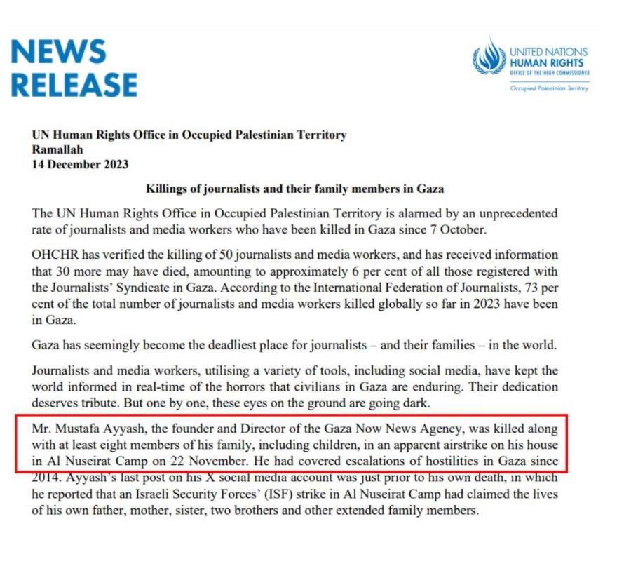 NEWS RELEASE UNITED NATIONS HUMAN RIGHTS OFFICE OF THE HIGH COMMISSIONER Occupied Palestinian Teritory UN Human Rights Office in Occupied Palestinian Territory Ramallah 14 December 2023 Killings of journalists and their family members in Gaza The UN Human Rights Office in Occupied Palestinian Territory is alarmed by an unprecedented rate of journalists and media workers who have been killed in Gaza since 7 October. OHCHR has verified the killing of 50 journalists and media workers, and has received information that 30 more may have died, amounting to approximately 6 per cent of all those registered with the Journalists' Syndicate in Gaza. According to the International Federation of Journalists, 73 per cent of the total number of journalists and media workers killed globally so far in 2023 have been in Gaza. Gaza has seemingly become the deadliest place for journalists - and their families - in the world. Journalists and media workers, utilising a variety of tools, including social media, have kept the world informed in real-time of the horrors that civilians in Gaza are enduring. Their dedication deserves tribute. But one by one, these eyes on the ground are going dark. Mr. Mustafa Ayyash, the founder and Director of the Gaza Now News Agency, was killed along with at least eight members of his family, including children, in an apparent airstrike on his house in Al Nuseirat Camp on 22 November. He had covered escalations of hostilities in Gaza since 2014. Ayyash's last post on his X social media account was just prior to his own death, in which he reported that an Israeli Security Forces' (ISF) strike in Al Nuseirat Camp had claimed the lives of his own father, mother, sister, two brothers and other extended family members.
