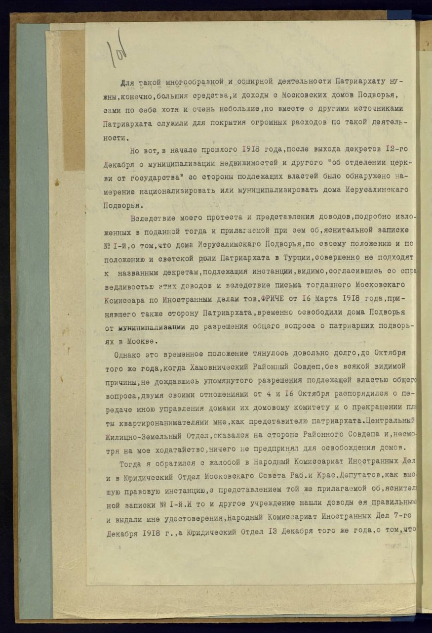 Для такой многообравной и обширной деятельности Патриархату ну - жны, конечно, большия средетва, и доходы о Московских домов Подворья, сами по себе хотя и очень небольшие, но вместе с другими источниками Патриархата служили для покрытия огромных расходов по такой деятель- ности. Но вот, в начале прошлого 1918 года, после выхода декретов 12-го Декабря о муниципализации недвижимостей и другого об отделении церк- ви от государетва" со стороны подлежащих властей было обнаружено на- мерение национализировать или муниципализировать дома Иерусалимекаго Подворья. Воледствие моего протеста и представления доводов, подробно изло- женных в поданной тогда и прилагаемой при сем об, яснительной валиске Nº I-й,о том, что дома Иерусалимскаго Подворья, по своему положению и по положению и светской роли Патриархата в Турции, совершенно не подходят к названным декретам, подлежащия инстанции, видимо, согласившись со спра ведливость этих доводов и веледствие письма тогдашнего Московскаго Комиссара по Иноетранным делам тов.ФРИЧЕ от 16 Марта 1918 года, при- нявшего также сторону Патриархата, временно оевободили дома Подворья от мунинипаливании до разрешения обцего вопроса о патриарших подворь- ях в Москве. Однако это временное положение тянулось довольно долго, до Октября того же года, когда Хамовнический Районный Совдеп, без всякой видимой причины, не дождавшись упомянутого разрешения подлежащей властью общего вопроса, двумя своими отношениями от 4 и 16 Октября распорядилея о пе- редаче мною управления домами их домовому комитету и о прекращении пл ты квартиронанимателями мне, как предетавителю патриархата. Центральный Жилищно-Земельный Отдел, оказался на стороне Районного Совдепа и, неемо. тря на мое ходатайство, ничего не предпринял для освобождения домов. Тогда я обратилея е жалобой в Народный Комиссариат Иностранных Дел и в Юридический Отдел Московскаго Совета Раб.и Крас.Депутатов, как выс. шую правовую инетанцию, с предетавлением той же прилагаемой об, яснителі ной записки Nº I-й.И то и другое учреждение нашли доводы ея правильным и выдали ине удостоверения, народный Комиссариат Иноетранных Дел 7-го Декабря 1918 г.,а Юридический Отдел 1З Декабря того же года, о том, что