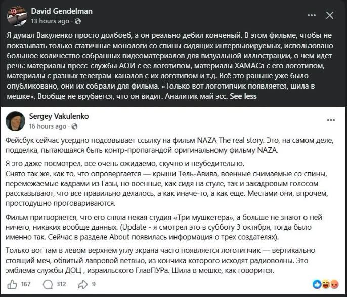 David Gendelman 13 hours ago • O Я думал Вакуленко просто долбоеб, а он реально дебил конченый. В этом фильме, чтобы не показывать только статичные монологи со спины сидящих интервьюируемых, использовано большое количество собранных видеоматериалов для визуальной иллюстрации, о чем идет речь: материалы пресс-службы АОИ с ее логотипом, материалы ХАМАСа с его логотипом, материалы с разных телеграм-каналов с их логотипом и т.д. Всё это раньше уже было опубликовано, они их собрали для фильма. Только вот логотипчик появляется, шила в мешке». Вообще не врубается, что он видит. Аналитик май эсс. See less Sergey Vakulenko 16 hours ago • • Фейсбук сейчас усердно подсовывает ссылку на фильм NAZA The real story. Это, на самом деле, подделка, пытающаяся быть контр-пропагандой оригинальному фильму NAZA. Я это даже посмотрел, все очень ожидаемо, скучно и неубедительно. Снято так же, как то, что опровергается — крыши Тель-Авива, военные снимаемые со спины, перемежаемые кадрами из Газы, но военные, как сидя на стуле, так и закадровым голосом рассказывают, что все правильно делалось, а как иначе-то, а как еще. Местами они, впрочем, простодушно проговариваются. Фильм притворяется, что его сняла некая студия «Три мушкетера», а больше не знают о ней ничего, никаких вообще данных. (Update - я смотрел это в субботу 3 октября, тогда было именно так. Сейчас в разделе About появилась информация о трех создателях). Только вот там в левом верхнем углу экрана часто появляется логотипчик — вертикально стоящий меч, обвитый лавровой ветвью, из кончика которого исходят радиоволны. Это эмблема службы ДОЦ, израильского ГлавПУРа. Шила в мешке, как говорится. 167 312