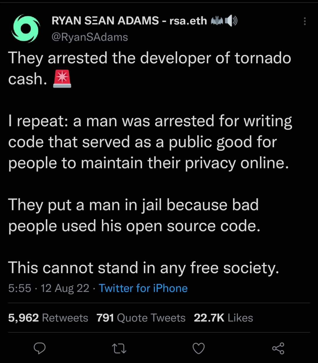 RYAN SEAN ADAMS - rsa.eth @RyanSAdams They arrested the developer of tornado cash. I repeat: a man was arrested for writing code that served as a public good for people to maintain their privacy online. They put a man in jail because bad people used his open source code. This cannot stand in any free society. 5:55 • 12 Aug 22 • Twitter for iPhone 5,962 Retweets 791 Quote Tweets 22.7K Likes