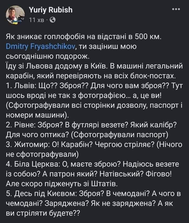 Yuriy Rubish 11 хв • •• Як зникає гоплофобія на відстані в 500 км. Dmitry Fryashchikov, ти заціниш мою сьогоднішню подорож. Їду зі Львова додому в Київ. В машині легальний карабін, який перевіряють на всіх блок-постах. 1. Львів: Що?? Зброя?? Для чого вам зброя?? Тут шось вроді не так з фотографією... а, це ви! (Сфотографували всі сторінки дозволу, паспорт і номери машини). 2. Рівне: Зброя? В футлярі везете? Який калібр? Для чого оптика? (Сфотографували паспорт) 3. Житомир: О! Карабін? Чергою стріляє? (Нічого не сфотографували) 4. Біла Церква: О, маєте зброю? Надіюсь везете із собою? А патрон який? Натівський? Фігово! Але скоро підженуть зі Штатів. 5. Десь під Києвом: Зброя? В чемодані? А чого в чемодані? Заряджена? Як не заряджена? А як ви стріляти будете??