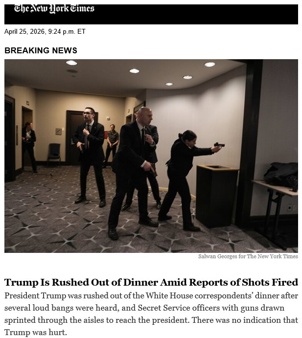 Chenew fork Cimes April 25, 2026, 9:24 p.m. ET BREAKING NEWS Salwan Georges for The New York Times Trump Is Rushed Out of Dinner Amid Reports of Shots Fired President Trump was rushed out of the White House correspondents' dinner after several loud bangs were heard, and Secret Service officers with guns drawn sprinted through the aisles to reach the president. There was no indication that Trump was hurt.
