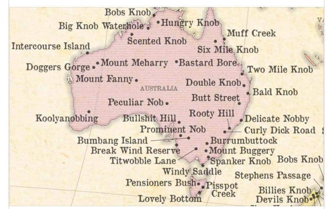 Bobs Knob Big Knob Waterhole , •Hungry Khob Muff Creek Scented Knob Intercourse Island Six Mile Knob Doggers Gorge. Mount Meharry •Bastard Boren Mount Fanny • Two Mile Knob AUSTRALIA Double Knob. • Bald Knob Peculiar Nob• Butt Street Koolyanobbing Bullshit, Hill. Rooty Hill Delicate Nobby Prominent Nob Bumbang Island - Curly Dick Road 1 • Burrumbuttock Break Wind Reserve • Mount Buggery Titwobble Lane "Spanker Knob Bobs Knob Windy Saddle Pensioners Bush•/Pisspot Stephens Passage Creek Billies Knob Lovely Bottom Devils Knob: