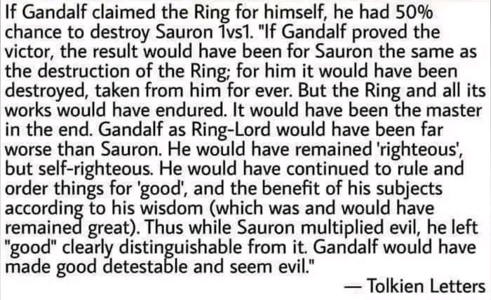 If Gandalf claimed the Ring for himself, he had 50% chance to destroy Sauron 1vs1. "If Gandalf proved the victor, the result would have been for Sauron the same as the destruction of the Ring; for him it would have been destroyed, taken from him for ever. But the Ring and all its works would have endured. It would have been the master in the end. Gandalf as Ring-Lord would have been far worse than Sauron. He would have remained 'righteous, but self-righteous. He would have continued to rule and order things for 'good', and the benefit of his subjects emained to his wisdom (which was and would have great. Thus while Sauron multiplied evil, he left "good" clearly distinguishable from it. Gandalf would have made good detestable and seem evil." — Tolkien Letters
