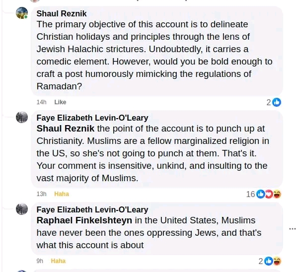 Shaul Reznik The primary objective of this account is to delineate Christian holidays and principles through the lens of Jewish Halachic strictures. Undoubtedly, it carries a comedic element. However, would you be bold enough to craft a post humorously mimicking the regulations of Ramadan? 14h Like Faye Elizabeth Levin-O'Leary Shaul Reznik the point of the account is to punch up at Christianity. Muslims are a fellow marginalized religion in the US, so she's not going to punch at them. That's it. Your comment is insensitive, unkind, and insulting to the vast majority of Muslims. 13h Haha 16 00g Faye Elizabeth Levin-O'Leary Raphael Finkelshteyn in the United States, Muslims have never been the ones oppressing Jews, and that's what this account is about 9h Haha
