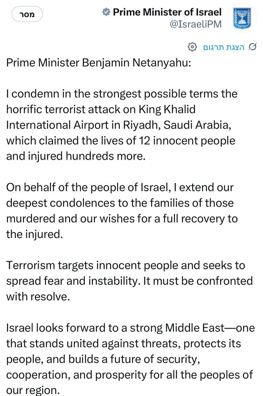 • Prime Minister of Israel @IsraeliPM Prime Minister Benjamin Netanyahu: I condemn in the strongest possible terms the horrific terrorist attack on King Khalid International Airport in Riyadh, Saudi Arabia, which claimed the lives of 12 innocent people and injured hundreds more. On behalf of the people of Israel, I extend our deepest condolences to the families of those murdered and our wishes for a full recovery to the injured. Terrorism targets innocent people and seeks to spread fear and instability. It must be confronted with resolve. Israel looks forward to a strong Middle East-one that stands united against threats, protects its people, and builds a future of security, cooperation, and prosperity for all the peoples of our region.