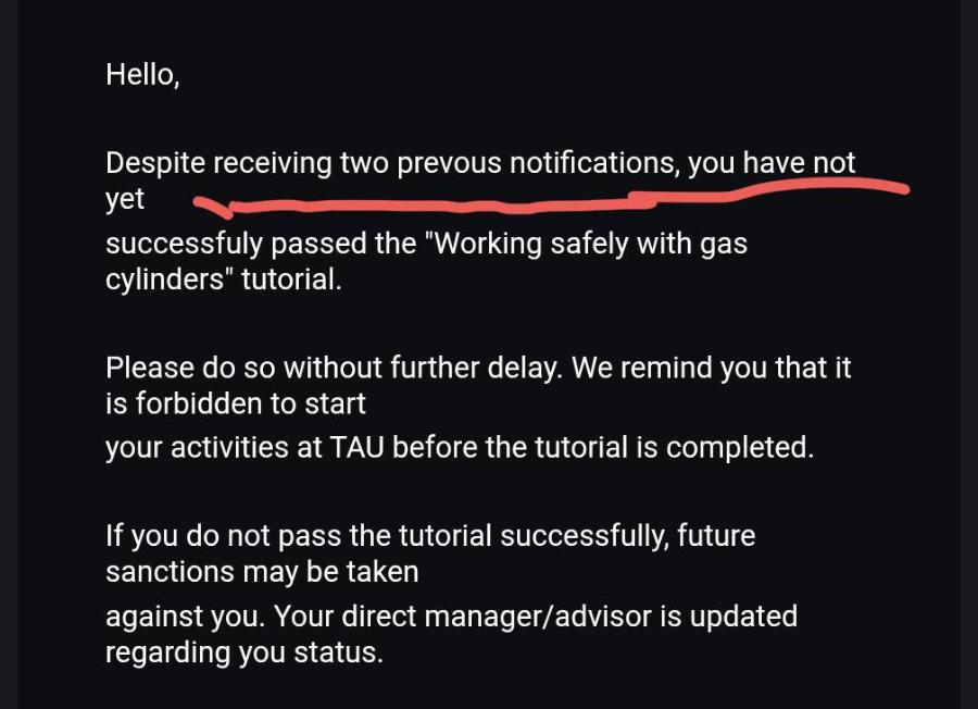 Hello, Despite receiving two prevous notifications, you have not yet successfuly passed the "Working safely with gas cylinders" tutorial. Please do so without further delay. We remind you that it is forbidden to start your activities at TAU before the tutorial is completed. If you do not pass the tutorial successfully, future sanctions may be taken against you. Your direct manager/advisor is updated regarding you status.