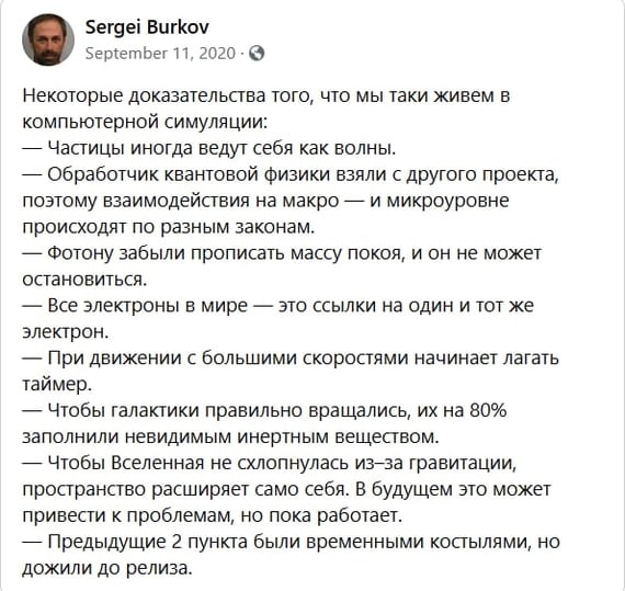 Sergei Burkov September 11, 2020 • S Некоторые доказательства того, что мы таки живем в компьютерной симуляции: - Частицы иногда ведут себя как волны. - Обработчик квантовой физики взяли с другого проекта, поэтому взаимодействия на макро — и микроуровне происходят по разным законам. — Фотону забыли прописать массу покоя, и он не может остановиться. - Все электроны в мире - это ссылки на один и тот же электрон. — При движении с большими скоростями начинает лагать таймер. — Чтобы галактики правильно вращались, их на 80% заполнили невидимым инертным веществом. - Чтобы Вселенная не слонулась из-за гравитации, пространство расширяет само себя. В будущем это может привести к проблемам, но пока работает. — Предыдущие 2 пункта были временными костылями, но дожили до релиза.