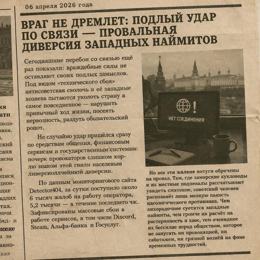 кя ати звода- янки, ский саня исна пися цион- ДИЕ адлих тах. зачи. яд- и поеке а за хаз 06 апреля 2026 года ВРАГ НЕ ДРЕМЛЕТ: ПОДЛЫЙ УДАР ПО СВЯЗИ - ПРОВАЛЬНАЯ ДИВЕРСИЯ ЗАПАДНЫХ НАЙМИТОВ Сегодняшние перебои со связью ещё раз показали: враждебные силы не оставляют своих подлых замыслов. Под видом «технического сбоя» антисоветская сволочь и её западные хозяева пытаются уколоть страну в самое повседневное - нарушить привычный ход жизни, посеять нервозность, раздуть обывательский НЕТ СОЕДИНЕНИЯ ропот. Не случайно удар пришелся сразу по средствам общения, финансовыи сервисам и государственным системам: почерк провокаторов слишком хор- лю знаком этой гнили населевым ливерсиоллчейнюй диверсии. По данным мониторингового сайта Detector404, за сутки поступило около 6 тысяч жалоб на работу оператора, 5,2 тысячи - в течение последнего час. Зафиксированы массовые сбои в работе сервисов, в том числе Discord, Steam, Альфа-банка и Госуслуг. Но все эти жалкие потуги обречены на провал. Там, где заморские кукловоды и их местные подпевалы рассчитывают увидеть смятение, советский человек распознаёт лишь мелкую пакость идеологического противника. Чем лихорадочнее суетятся западные наймиты, чем громче их расчёт на растерянность и хаос, тем очевиднее их бессилие перед обществом, которое не запугать ни провокацией, ни саботажем, ни грязной вознёй на фоне временных трудностей.