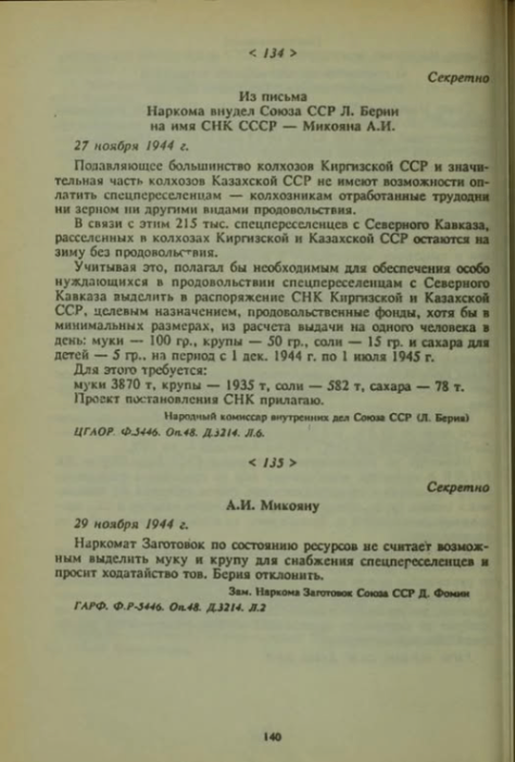 < 134 > Секретно Из письма Наркома внудел Союза ССР Л. Берни на имя СНК СССР - Микояна А.И. 27 ноября 1944 г. Полавляющее большинство колхозов Киргизской ССР и значи- тельная часть колхозов Казахской ССР не имеют возможности оп- латить спецпереселенцам - колхозникам отработанные трудодни ни зерном ни другими видами продовольствия. В связи с этим 215 тыс. спецпереселенцев с Северного Кавказа, расселенных в колхозах Киргизской и Казахской ССР остаются на зиму без продовольствия. Учитывая это, полагал бы исобходимым для обеспечения особо нуждающихся в продовольствии спецпереселенцам с Северного Кавказа пыделить в распоряжение СНК Киргизской и Казахской ССР, целевым назначением, продовольственные фонды, хотя бы в минимальных размерах, из расчета выдачи на одного человека в день: муки - 100 гр., крупы - 50 гр., соли — 15 гр. и сахара для детей — 5 гр. на период с 1 дек. 1944 г. по 1 июля 1945 г. Для этого требуется: муки 3870 т, крупы - 1935 т, соли - 582 т, сахара - 78 т. Проект постановления СНК прилагаю. Народный комиссар внутренних дел Союза ССР (Л. Берия) ЦГАОР. Ф.3446. Оп.48. Д.3214. Л.6. < 135 > Секретно А.И. Микояну 29 ноября 1944 г. Наркомат Заготовок по состоянию ресурсов не считает возмож- ным выделить муку и крупу для снабжения спецперсселенцев и просит ходатайство тов. Берия отклонить. Зам. Наркома Заготовок Союза ССР Д. Фомю ГАРФ. Ф.Р-3446. Оп.48. Д.3214. Л.2 140