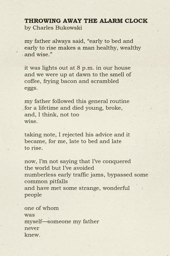 THROWING AWAY THE ALARM CLOCK by Charles Bukowski my father always said, "early to bed and early to rise makes a man healthy, wealthy and wise." it was lights out at 8 p.m. in our house and we were up at dawn to the smell of coffee, frying bacon and scrambled eggs. my father followed this general routine for a lifetime and died young, broke, and, I think, not too wise. taking note, I rejected his advice and it became, for me, late to bed and late to rise. now, I'm not saying that I've conquered the world but I've avoided numberless early traffic jams, bypassed some common pitfalls and have met some strange, wonderful people one of whom was myself-someone my father never knew.