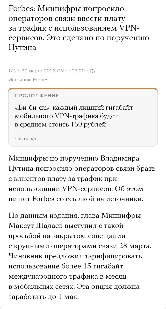 Forbes: Минцифры попросило операторов связи ввести плату за трафик с использованием VPN- сервисов. Это сделано по поручению Путина 17:27, 30 марта 2026 GMT +03:00 • ДУ Источник: Forbes ПРОДОЛЖЕНИЕ «Би-би-си»: каждый лишний гигабайт мобильного VPN-трафика будет в среднем стоить 150 рублей час назад Минцифры по поручению Владимира Путина попросило операторов связи брать с клиентов плату за трафик при использовании VPN-сервисов. Об этом пишет Forbes со ссылкой на источники. По данным издания, глава Минцифры Максут Шадаев выступил с такой просьбой на закрытом совещании с крупными операторами связи 28 марта. Чиновник предложил тарифицировать использование более 15 гигабайт международного трафика в месяц в мобильных сетях. Эта опция должна заработать до 1 мая.