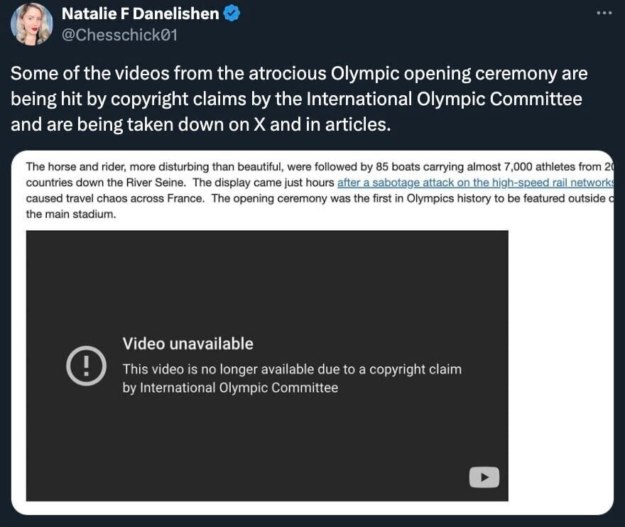 Natalie F Danelishen @Chesschick01 Some of the videos from the atrocious Olympic opening ceremony are being hit by copyright claims by the International Olympic Committee and are being taken down on X and in articles. The horse and rider, more disturbing than beautiful, were followed by 85 boats carrying almost 7,000 athletes from 20 countries down the River Seine. The display came just hours after a sabotage attack on the high-speed rail networks caused travel chaos across France. The opening ceremony was the first in Olympics history to be featured outside d the main stadium. Video unavailable This video is no longer available due to a copyright claim by International Olympic Committee