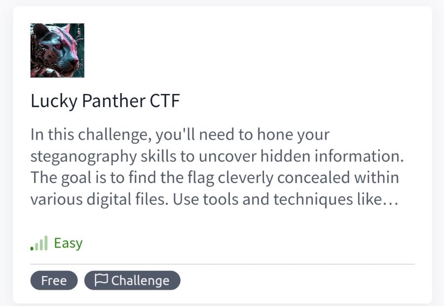 Lucky Panther CTF In this challenge, you'll need to hone your steganography skills to uncover hidden information. The goal is to find the flag cleverly concealed within various digital files. Use tools and techniques like... •i| Easy Free P Challenge