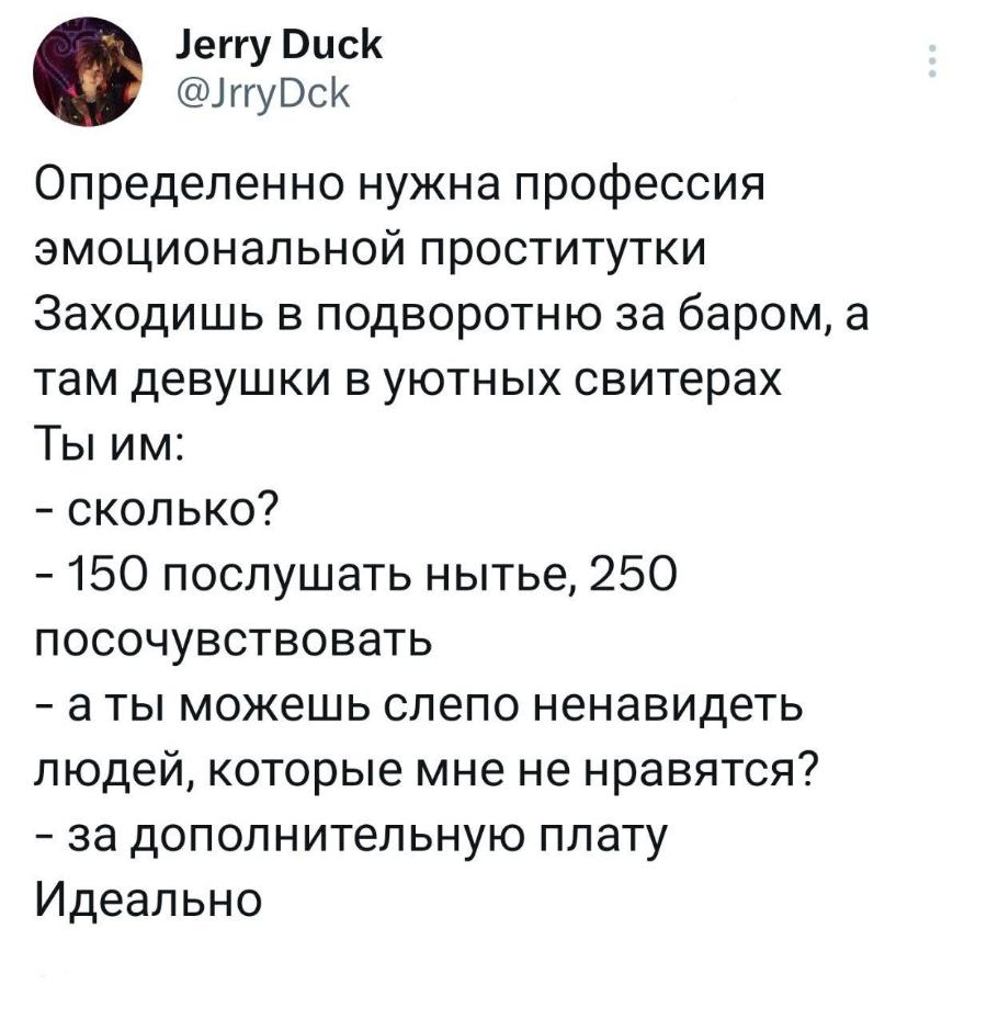 Jerry Duck @JrryDck Определенно нужна профессия эмоциональной проститутки Заходишь в подворотню за баром, а там девушки в уютных свитерах Ты им: - сколько? - 150 послушать нытье, 250 посочувствовать - а ты можешь слепо ненавидеть людей, которые мне не нравятся? - за дополнительную плату Идеально