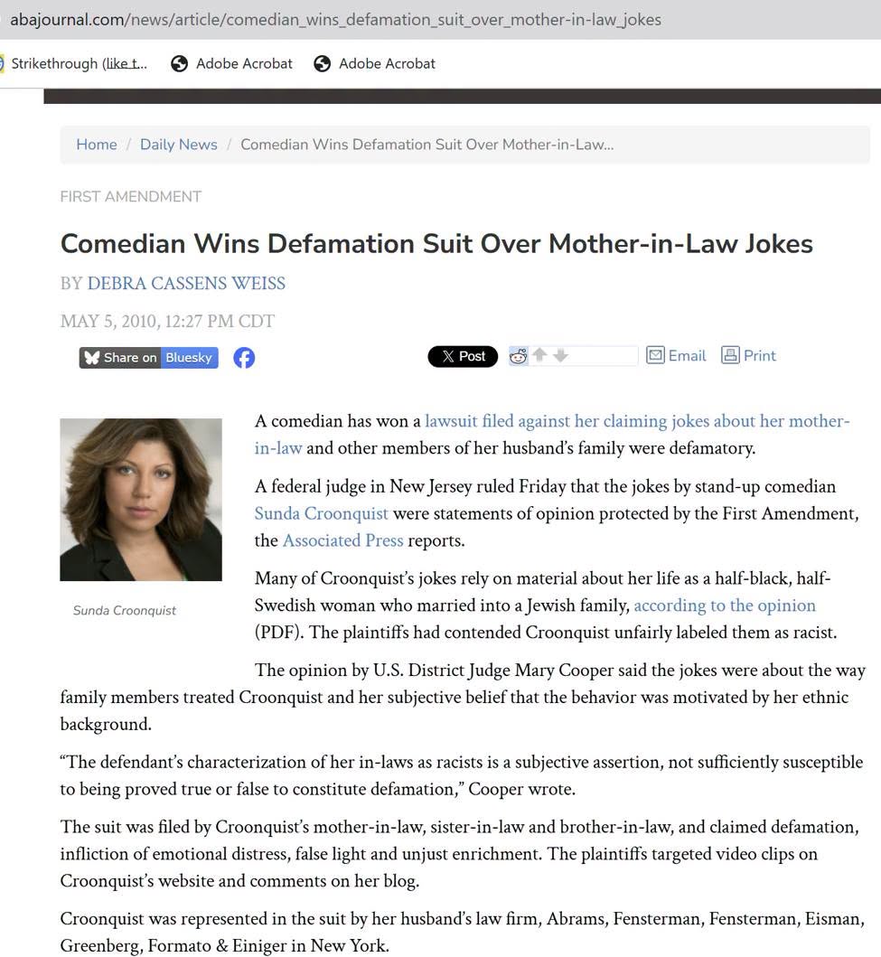 abajournal.com/news/article/comedian_wins_defamation_suit_over_mother-in-law_jokes ) Strikethrough (like t... Adobe Acrobat Adobe Acrobat Home Daily News / Comedian Wins Defamation Suit Over Mother-in-Law... FIRST AMENDMENT Comedian Wins Defamation Suit Over Mother-in-Law Jokes BY DEBRA CASSENS WEISS MAY 5, 2010, 12:27 PM CDT * Share on Bluesky X Post •Email a Print A comedian has won a lawsuit filed against her claiming jokes about her mother- in-law and other members of her husband's family were defamatory. A federal judge in New Jersey ruled Friday that the jokes by stand-up comedian Sunda Croonquist were statements of opinion protected by the First Amendment, the Associated Press reports. Many of Croonquist's jokes rely on material about her life as a half-black, half- Sunda Croonquist Swedish woman who married into a Jewish family, according to the opinion (PDF). The plaintiffs had contended Croonquist unfairly labeled them as racist. The opinion by U.S. District Judge Mary Cooper said the jokes were about the way family members treated Croonquist and her subjective belief that the behavior was motivated by her ethnic background. "The defendant's characterization of her in-laws as racists is a subjective assertion, not sufficiently susceptible to being proved true or false to constitute defamation," Cooper wrote. The suit was filed by Croonquist's mother-in-law, sister-in-law and brother-in-law, and claimed defamation, infliction of emotional distress, false light and unjust enrichment. The plaintiffs targeted video clips on Croonquist's website and comments on her blog. Croonquist was represented in the suit by her husband's law firm, Abrams, Fensterman, Fensterman, Eisman, Greenberg, Formato & Einiger in New York.