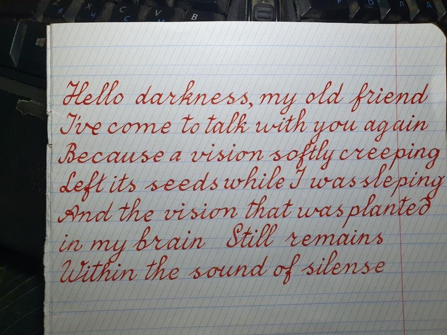 N Hello darkness, my old friend I've come to talk with you again Because a vision softly creeping Left its seedswhile wassteping And the vision that was planted in my brain Still remains Within the sound of silense