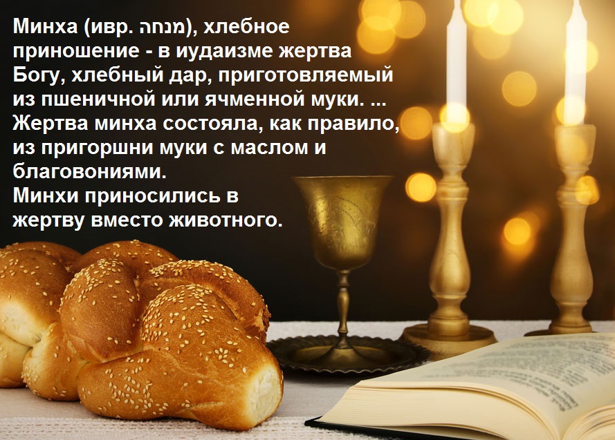Минха (ивр. nnan), хлебное приношение - в иудаизме жертва Богу, хлебный дар, приготовляемый из пшеничной или ячменной муки. ... Жертва минха состояла, как правило, из пригоршни муки с маслом и благовониями. Минхи приносились в жертву вместо животного.