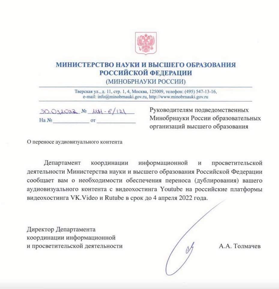 МИНИСТЕРСТВО НАУКИ И ВЫСШЕГО ОБРАЗОВАНИЯ РОССИЙСКОЙ ФЕДЕРАЦИИ (МИНОБРНАУКИ РОССИИ) Тверская ул., д. 11, стр. 1,4, Москва, 125009, телефон: (495) 547-13-16, c-mail: info(@minobmauki.gov.ru, http://www.minobmauki.gov.ru 30.032022 Nº MH - 6/121 Ha Ne OT Руководителям подведомственных Минобрнауки России образовательных организаций высшего образования О переносе аудиовизуального контента Департамент координации информационной и просветительской деятельности Министерства науки и высшего образования Российской Федерации сообщает вам о необходимости обеспечения переноса (дублирования) вашего аудиовизуального контента с видеохостинга Youtube на российские платформы видеохостинга VK. Video и Rutube в срок до 4 апреля 2022 года. Директор Департамента координации информационной и просветительской деятельности А.А. Толмачев