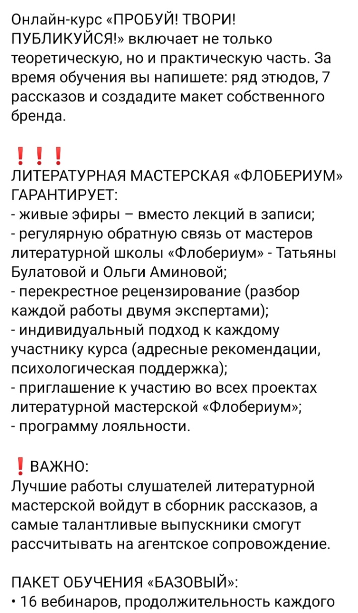 Онлайн-курс «ПРОБУЙ! ТВОРИ! ПУБЛИКУЙСЯ!» включает не только теоретическую, но и практическую часть. За время обучения вы напишете: ряд этюдов, 7 рассказов и создадите макет собственного бренда. ! ! ЛИТЕРАТУРНАЯ МАСТЕРСКАЯ «ФЛОБЕРИУМ» ГАРАНТИРУЕТ: - живые эфиры - вместо лекций в записи; - регулярную обратную связь от мастеров литературной школы «Флобериум» - Татьяны Булатовой и Ольги Аминовой; - перекрестное рецензирование (разбор каждой работы двумя экспертами); - индивидуальный подход к каждому участнику курса (адресные рекомендации, психологическая поддержка); - приглашение к участию во всех проектах литературной мастерской «Флобериум»; - программу лояльности. ! ВАЖНО: Лучшие работы слушателей литературной мастерской войдут в сборник рассказов, а самые талантливые выпускники смогут рассчитывать на агентское сопровождение. ПАКЕТ ОБУЧЕНИЯ «БАЗОВЫЙ»: • 16 вебинаров, продолжительность каждого