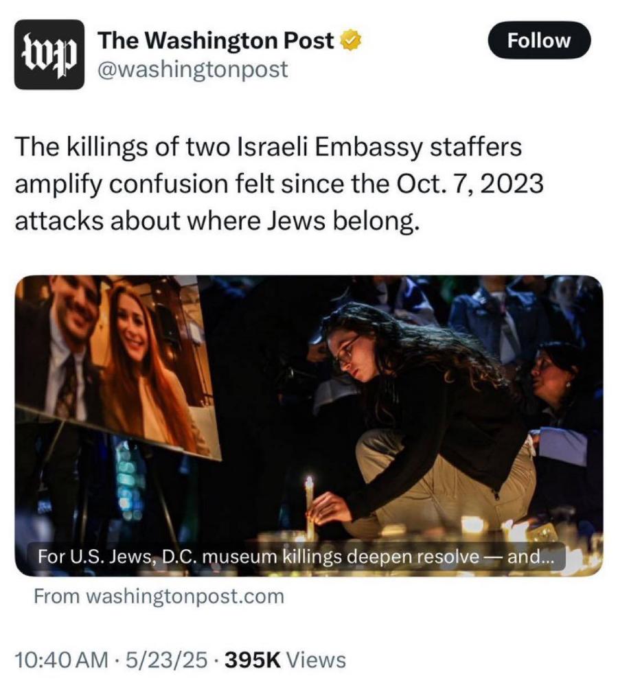 The Washington Post @washingtonpost Follow The killings of two Israeli Embassy staffers amplify confusion felt since the Oct. 7, 2023 attacks about where Jews belong. For U.S. Jews, D.C. museum killings deepen resolve — and... From washingtonpost.com 10:40 AM • 5/23/25 • 395K Views