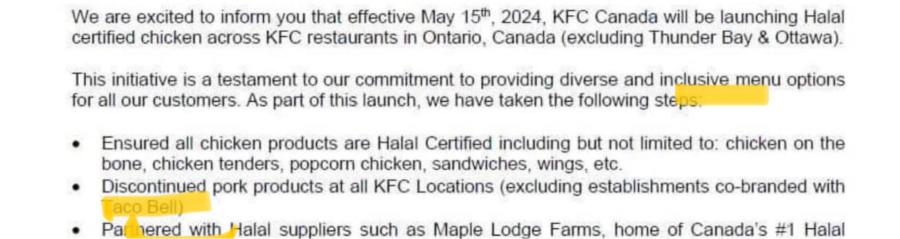 We are excited to inform you that effective May 15, 2024, KFC Canada will be launching Halal certified chicken across KFC restaurants in Ontario, Canada (excluding Thunder Bay & Ottawa). This initiative is a testament to our commitment to providing diverse and inclusive menu options for all our customers. As part of this launch, we have taken the following step • Ensured all chicken products are Halal Certified including but not limited to: chicken on the bone, chicken tenders, popcorn chicken, sandwiches, wings, etc. • Discontinued pork products at all KFC Locations (excluding establishments co-branded with aco Bel • Par nered with Halal suppliers such as Maple Lodge Farms home of Canada's #1 Halal • Pa