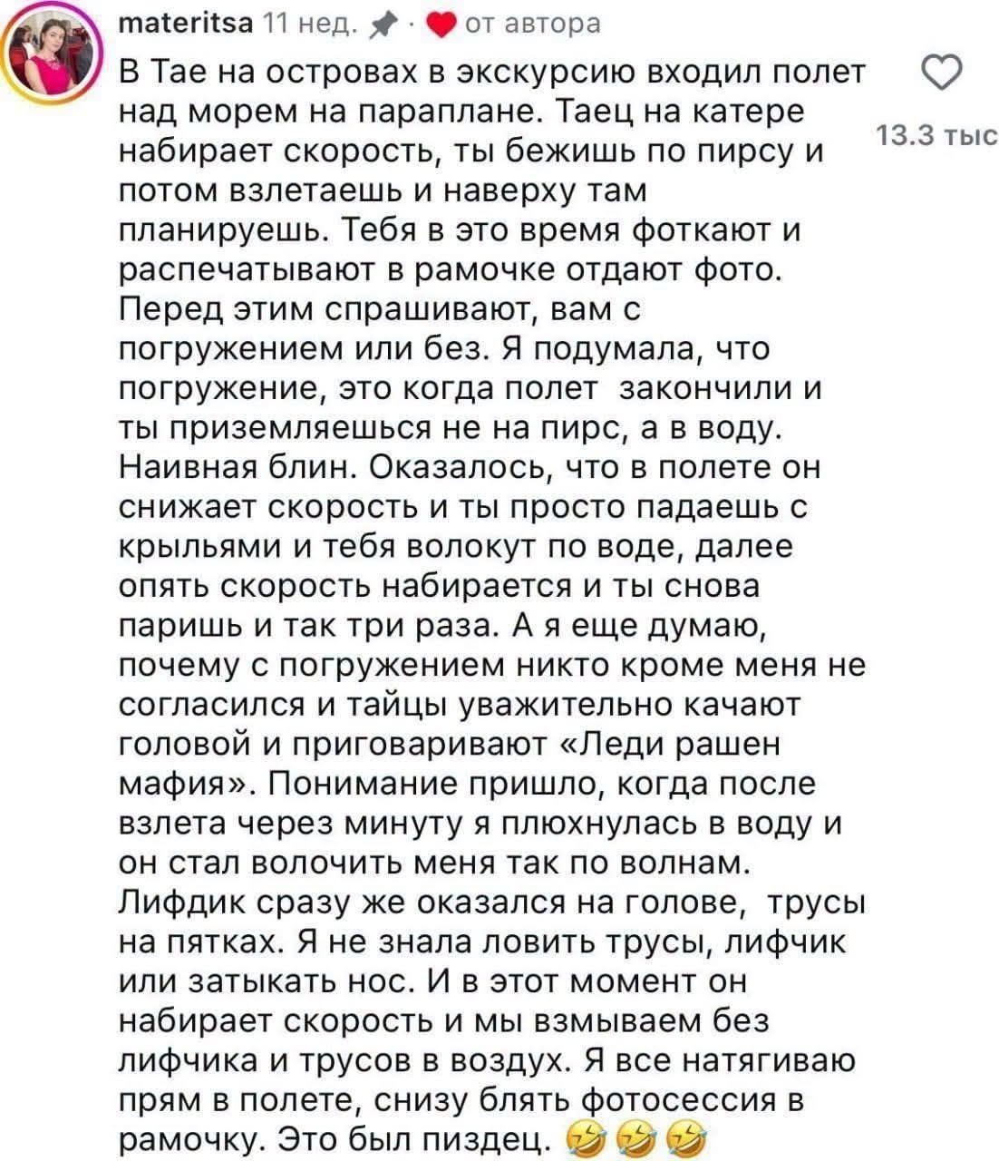 materitsa 11нед. • от автора В Тае на островах в экскурсию входил полет над морем на параплане. Таец на катере набирает скорость, ты бежишь по пирсу и потом взлетаешь и наверху там планируешь. Тебя в это время фоткают и распечатывают в рамочке отдают фото. Перед этим спрашивают, вам с погружением или без. Я подумала, что погружение, это когда полет закончили и ты приземляешься не на пирс, а в воду. Наивная блин. Оказалось, что в полете он снижает скорость и ты просто падаешь с крыльями и тебя волокут по воде, далее опять скорость набирается и ты снова паришь и так три раза. А я еще думаю, почему с погружением никто кроме меня не согласился и тайцы уважительно качают головой и приговаривают «Леди рашен мафия». Понимание пришло, когда после взлета через минуту я плюхнулась в воду и он стал волочить меня так по волнам. Лифдик сразу же оказался на голове, трусы на пятках. Я не знала ловить трусы, лифчик или затыкать нос. И в этот момент он набирает скорость и мы взмываем без лифчика и трусов в воздух. Я все натягиваю прям в полете, снизу блять фотосессия в рамочку. Это был пиздец. 13.3 тыс