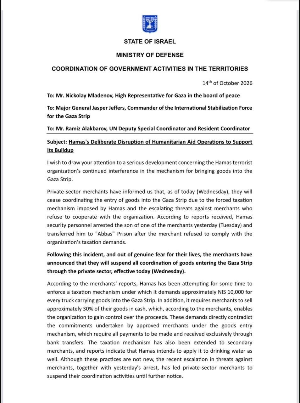 STATE OF ISRAEL MINISTRY OF DEFENSE COORDINATION OF GOVERNMENT ACTIVITIES IN THE TERRITORIES 14th of October 2026 To: Mr. Nickolay Mladenov, High Representative for Gaza in the board of peace To: Major General Jasper Jeffers, Commander of the International Stabilization Force for the Gaza Strip To: Mr. Ramiz Alakbarov, UN Deputy Special Coordinator and Resident Coordinator Subject: Hamas's Deliberate Disruption of Humanitarian Aid Operations to Support Its Buildup I wish to draw your attention to a serious development concerning the Hamas terrorist organization's continued interference in the mechanism for bringing goods into the Gaza Strip. Private-sector merchants have informed us that, as of today (Wednesday), they will cease coordinating the entry of goods into the Gaza Strip due to the forced taxation mechanism imposed by Hamas and the escalating threats against merchants who refuse to cooperate with the organization. According to reports received, Hamas security personnel arrested the son of one of the merchants yesterday (Tuesday) and transferred him to "Abbas" Prison after the merchant refused to comply with the organization's taxation demands. Following this incident, and out of genuine fear for their lives, the merchants have announced that they will suspend all coordination of goods entering the Gaza Strip through the private sector, effective today (Wednesday). According to the merchants' reports, Hamas has been attempting for some time to enforce a taxation mechanism under which it demands approximately NIS 10,000 for every truck carrying goods into the Gaza Strip. In addition, it requires merchants to sell approximately 30% of their goods in cash, which, according to the merchants, enables the organization to gain control over the proceeds. These demands directly contradict the commitments undertaken by approved merchants under the goods entry mechanism, which require all payments to be made and received exclusively through bank transfers. The taxation mechanism has also been extended to secondary merchants, and reports indicate that Hamas intends to apply it to drinking water as well. Although these practices are not new, the recent escalation in threats against merchants, together with yesterday's arrest, has led private-sector merchants to suspend their coordination activities until further notice.