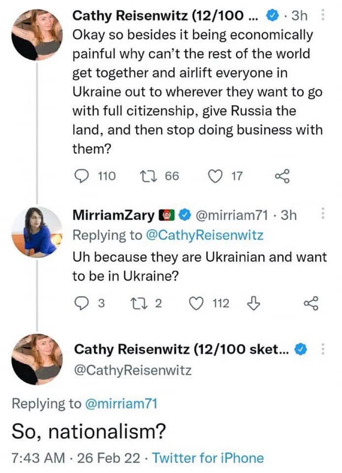 Cathy Reisenwitz (12/100 ... • • 3h Okay so besides it being economically painful why can't the rest of the world get together and airlift everyone in Ukraine out to wherever they want to go with full citizenship, give Russia the land, and then stop doing business with them? 110 17 66 17 MiriamZary 00 @mirriam71 • 3h Replying to @CathyReisenwitz Uh because they are Ukrainian and want to be in Ukraine? 03 17 2 О 112 Д Cathy Reisenwitz (12/100 sket... & @CathyReisenwitz Replying to @mirriam71 So, nationalism? 7:43 AM • 26 Feb 22 • Twitter for iPhone