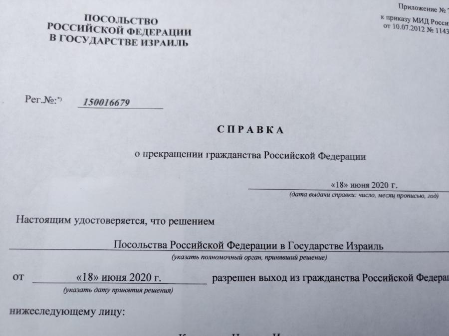 пОСольСтВо РОССИЙСКОЙ ФЕДЕРАЦИИ В ГОСУДАРСТВЕ ИЗРАИЛЬ Приложение Nº* к приказу МИД Росси OT 10.07.2012 Nº 1143 Per.Nº:* 150016679 СПРАВКА о прекращении гражданства Российской Федерации «18» июня 2020 г. (дата выдачи справки: число, месяц прописью, год) Настоящим удостоверяется, что решением Посольства Российской Федерации в Государстве Израиль (указать полномочный орган, принявший решение) разрешен выход из гражданства Российской Федера «18» июня 2020 г. (указать дату принятия решения) нижеследующему лицу: